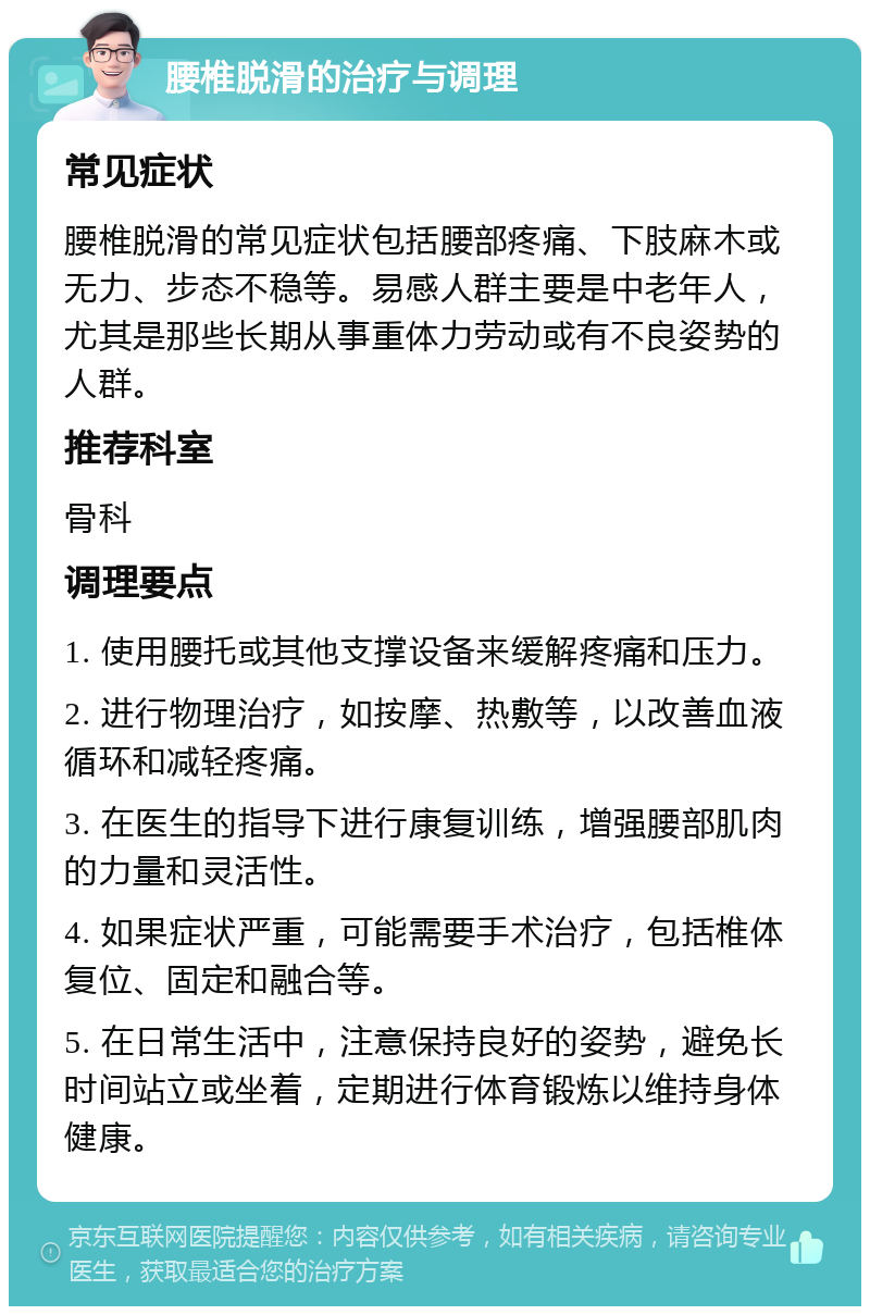 腰椎脱滑的治疗与调理 常见症状 腰椎脱滑的常见症状包括腰部疼痛、下肢麻木或无力、步态不稳等。易感人群主要是中老年人，尤其是那些长期从事重体力劳动或有不良姿势的人群。 推荐科室 骨科 调理要点 1. 使用腰托或其他支撑设备来缓解疼痛和压力。 2. 进行物理治疗，如按摩、热敷等，以改善血液循环和减轻疼痛。 3. 在医生的指导下进行康复训练，增强腰部肌肉的力量和灵活性。 4. 如果症状严重，可能需要手术治疗，包括椎体复位、固定和融合等。 5. 在日常生活中，注意保持良好的姿势，避免长时间站立或坐着，定期进行体育锻炼以维持身体健康。