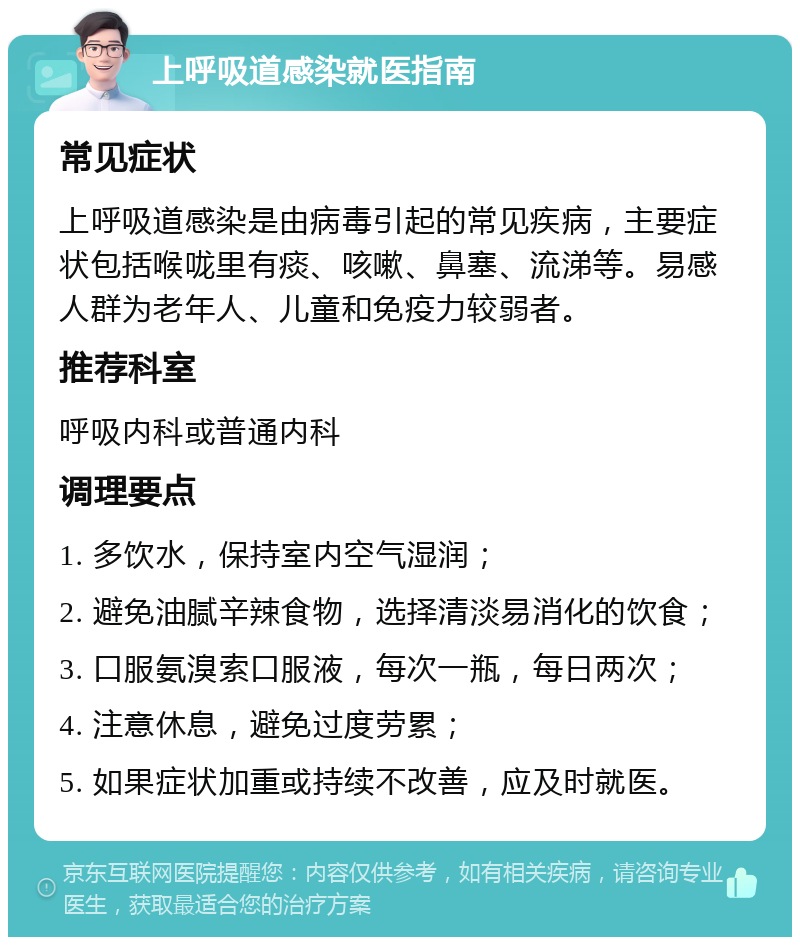 上呼吸道感染就医指南 常见症状 上呼吸道感染是由病毒引起的常见疾病，主要症状包括喉咙里有痰、咳嗽、鼻塞、流涕等。易感人群为老年人、儿童和免疫力较弱者。 推荐科室 呼吸内科或普通内科 调理要点 1. 多饮水，保持室内空气湿润； 2. 避免油腻辛辣食物，选择清淡易消化的饮食； 3. 口服氨溴索口服液，每次一瓶，每日两次； 4. 注意休息，避免过度劳累； 5. 如果症状加重或持续不改善，应及时就医。