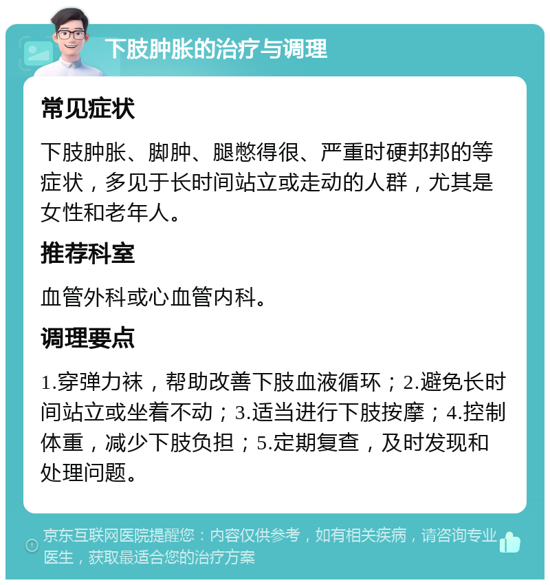 下肢肿胀的治疗与调理 常见症状 下肢肿胀、脚肿、腿憋得很、严重时硬邦邦的等症状，多见于长时间站立或走动的人群，尤其是女性和老年人。 推荐科室 血管外科或心血管内科。 调理要点 1.穿弹力袜，帮助改善下肢血液循环；2.避免长时间站立或坐着不动；3.适当进行下肢按摩；4.控制体重，减少下肢负担；5.定期复查，及时发现和处理问题。