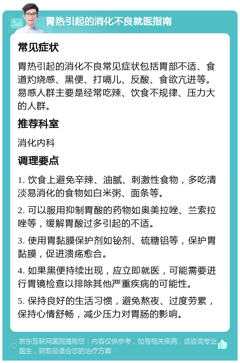 胃热引起的消化不良就医指南 常见症状 胃热引起的消化不良常见症状包括胃部不适、食道灼烧感、黑便、打嗝儿、反酸、食欲亢进等。易感人群主要是经常吃辣、饮食不规律、压力大的人群。 推荐科室 消化内科 调理要点 1. 饮食上避免辛辣、油腻、刺激性食物，多吃清淡易消化的食物如白米粥、面条等。 2. 可以服用抑制胃酸的药物如奥美拉唑、兰索拉唑等，缓解胃酸过多引起的不适。 3. 使用胃黏膜保护剂如铋剂、硫糖铝等，保护胃黏膜，促进溃疡愈合。 4. 如果黑便持续出现，应立即就医，可能需要进行胃镜检查以排除其他严重疾病的可能性。 5. 保持良好的生活习惯，避免熬夜、过度劳累，保持心情舒畅，减少压力对胃肠的影响。