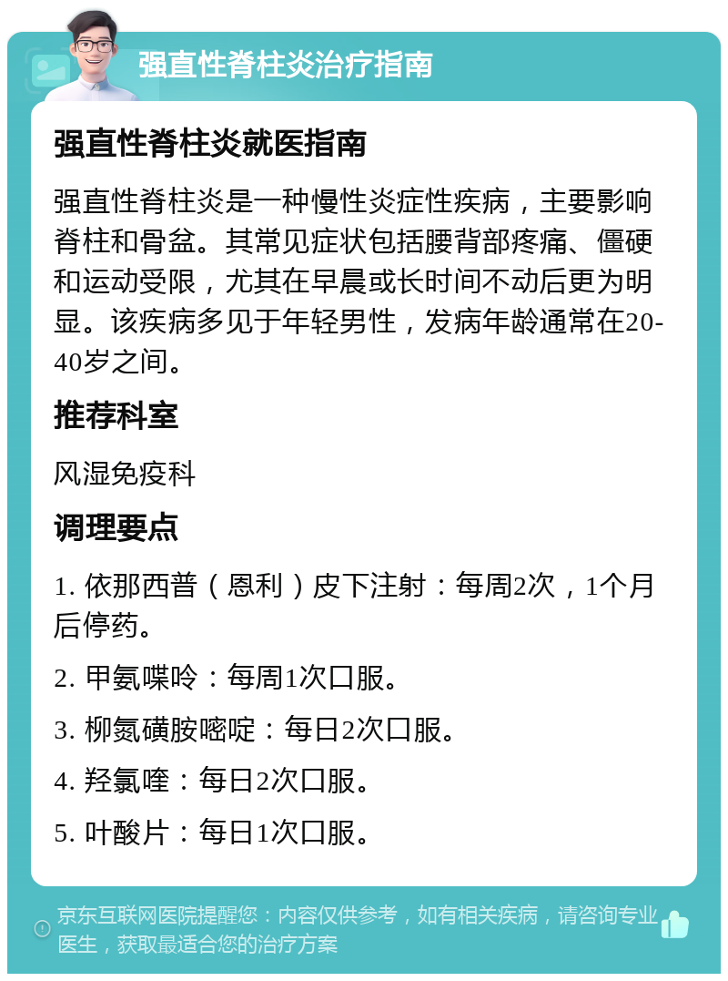 强直性脊柱炎治疗指南 强直性脊柱炎就医指南 强直性脊柱炎是一种慢性炎症性疾病，主要影响脊柱和骨盆。其常见症状包括腰背部疼痛、僵硬和运动受限，尤其在早晨或长时间不动后更为明显。该疾病多见于年轻男性，发病年龄通常在20-40岁之间。 推荐科室 风湿免疫科 调理要点 1. 依那西普（恩利）皮下注射：每周2次，1个月后停药。 2. 甲氨喋呤：每周1次口服。 3. 柳氮磺胺嘧啶：每日2次口服。 4. 羟氯喹：每日2次口服。 5. 叶酸片：每日1次口服。