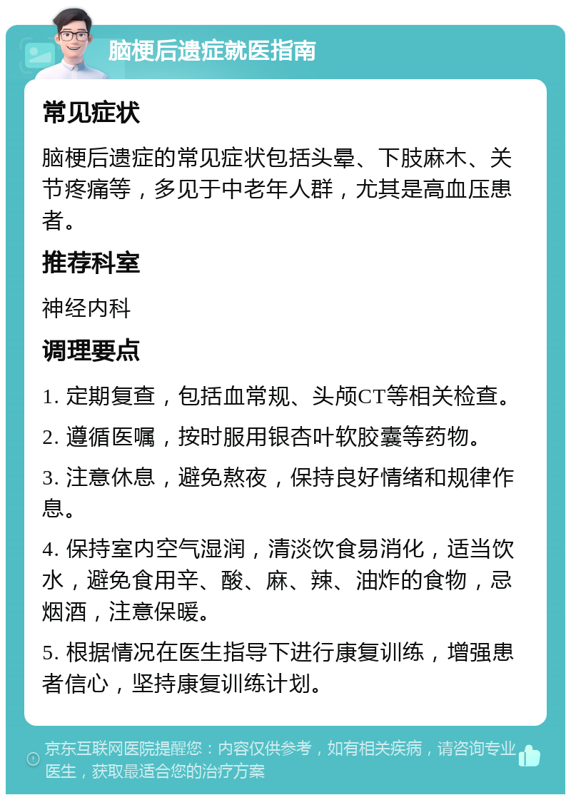 脑梗后遗症就医指南 常见症状 脑梗后遗症的常见症状包括头晕、下肢麻木、关节疼痛等，多见于中老年人群，尤其是高血压患者。 推荐科室 神经内科 调理要点 1. 定期复查，包括血常规、头颅CT等相关检查。 2. 遵循医嘱，按时服用银杏叶软胶囊等药物。 3. 注意休息，避免熬夜，保持良好情绪和规律作息。 4. 保持室内空气湿润，清淡饮食易消化，适当饮水，避免食用辛、酸、麻、辣、油炸的食物，忌烟酒，注意保暖。 5. 根据情况在医生指导下进行康复训练，增强患者信心，坚持康复训练计划。