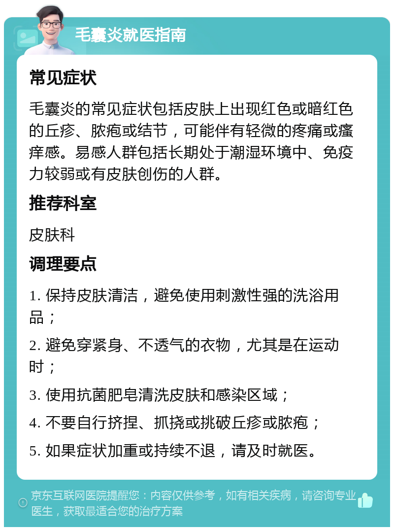 毛囊炎就医指南 常见症状 毛囊炎的常见症状包括皮肤上出现红色或暗红色的丘疹、脓疱或结节，可能伴有轻微的疼痛或瘙痒感。易感人群包括长期处于潮湿环境中、免疫力较弱或有皮肤创伤的人群。 推荐科室 皮肤科 调理要点 1. 保持皮肤清洁，避免使用刺激性强的洗浴用品； 2. 避免穿紧身、不透气的衣物，尤其是在运动时； 3. 使用抗菌肥皂清洗皮肤和感染区域； 4. 不要自行挤捏、抓挠或挑破丘疹或脓疱； 5. 如果症状加重或持续不退，请及时就医。