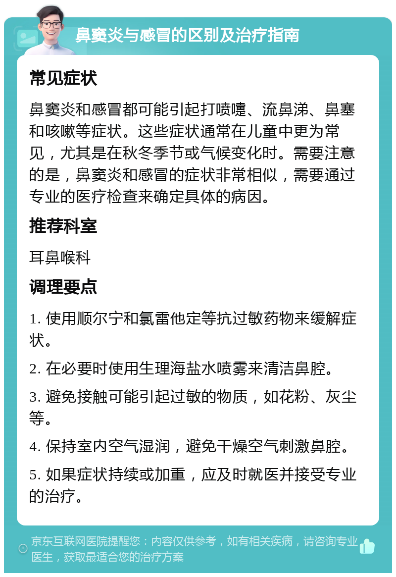 鼻窦炎与感冒的区别及治疗指南 常见症状 鼻窦炎和感冒都可能引起打喷嚏、流鼻涕、鼻塞和咳嗽等症状。这些症状通常在儿童中更为常见，尤其是在秋冬季节或气候变化时。需要注意的是，鼻窦炎和感冒的症状非常相似，需要通过专业的医疗检查来确定具体的病因。 推荐科室 耳鼻喉科 调理要点 1. 使用顺尔宁和氯雷他定等抗过敏药物来缓解症状。 2. 在必要时使用生理海盐水喷雾来清洁鼻腔。 3. 避免接触可能引起过敏的物质，如花粉、灰尘等。 4. 保持室内空气湿润，避免干燥空气刺激鼻腔。 5. 如果症状持续或加重，应及时就医并接受专业的治疗。