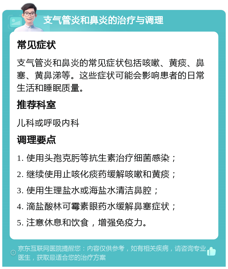 支气管炎和鼻炎的治疗与调理 常见症状 支气管炎和鼻炎的常见症状包括咳嗽、黄痰、鼻塞、黄鼻涕等。这些症状可能会影响患者的日常生活和睡眠质量。 推荐科室 儿科或呼吸内科 调理要点 1. 使用头孢克肟等抗生素治疗细菌感染； 2. 继续使用止咳化痰药缓解咳嗽和黄痰； 3. 使用生理盐水或海盐水清洁鼻腔； 4. 滴盐酸林可霉素眼药水缓解鼻塞症状； 5. 注意休息和饮食，增强免疫力。