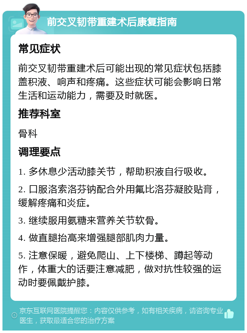 前交叉韧带重建术后康复指南 常见症状 前交叉韧带重建术后可能出现的常见症状包括膝盖积液、响声和疼痛。这些症状可能会影响日常生活和运动能力，需要及时就医。 推荐科室 骨科 调理要点 1. 多休息少活动膝关节，帮助积液自行吸收。 2. 口服洛索洛芬钠配合外用氟比洛芬凝胶贴膏，缓解疼痛和炎症。 3. 继续服用氨糖来营养关节软骨。 4. 做直腿抬高来增强腿部肌肉力量。 5. 注意保暖，避免爬山、上下楼梯、蹲起等动作，体重大的话要注意减肥，做对抗性较强的运动时要佩戴护膝。