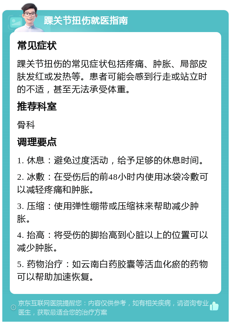 踝关节扭伤就医指南 常见症状 踝关节扭伤的常见症状包括疼痛、肿胀、局部皮肤发红或发热等。患者可能会感到行走或站立时的不适，甚至无法承受体重。 推荐科室 骨科 调理要点 1. 休息：避免过度活动，给予足够的休息时间。 2. 冰敷：在受伤后的前48小时内使用冰袋冷敷可以减轻疼痛和肿胀。 3. 压缩：使用弹性绷带或压缩袜来帮助减少肿胀。 4. 抬高：将受伤的脚抬高到心脏以上的位置可以减少肿胀。 5. 药物治疗：如云南白药胶囊等活血化瘀的药物可以帮助加速恢复。