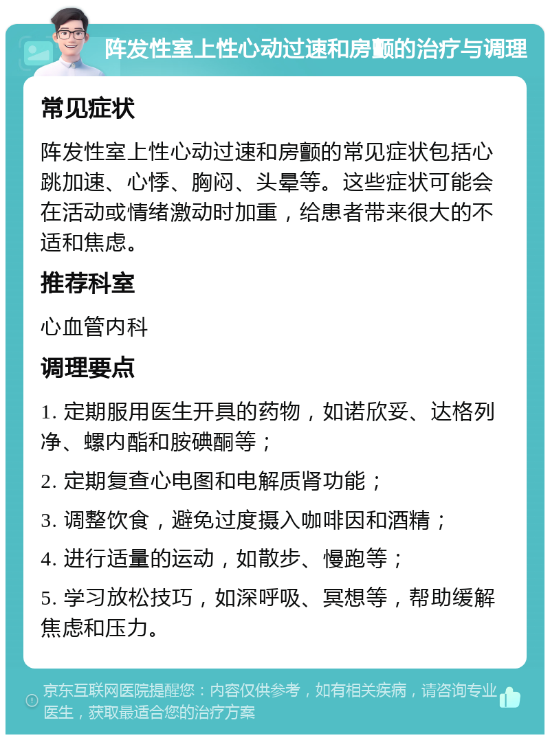 阵发性室上性心动过速和房颤的治疗与调理 常见症状 阵发性室上性心动过速和房颤的常见症状包括心跳加速、心悸、胸闷、头晕等。这些症状可能会在活动或情绪激动时加重，给患者带来很大的不适和焦虑。 推荐科室 心血管内科 调理要点 1. 定期服用医生开具的药物，如诺欣妥、达格列净、螺内酯和胺碘酮等； 2. 定期复查心电图和电解质肾功能； 3. 调整饮食，避免过度摄入咖啡因和酒精； 4. 进行适量的运动，如散步、慢跑等； 5. 学习放松技巧，如深呼吸、冥想等，帮助缓解焦虑和压力。