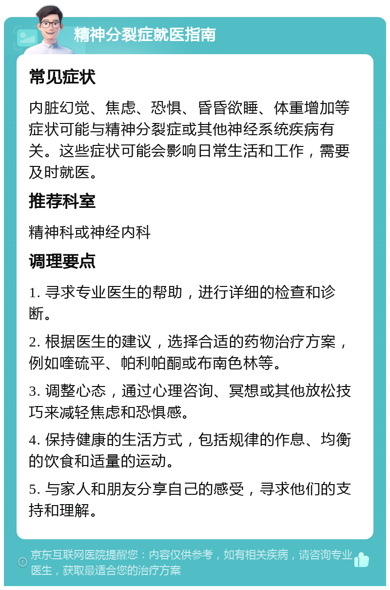 精神分裂症就医指南 常见症状 内脏幻觉、焦虑、恐惧、昏昏欲睡、体重增加等症状可能与精神分裂症或其他神经系统疾病有关。这些症状可能会影响日常生活和工作，需要及时就医。 推荐科室 精神科或神经内科 调理要点 1. 寻求专业医生的帮助，进行详细的检查和诊断。 2. 根据医生的建议，选择合适的药物治疗方案，例如喹硫平、帕利帕酮或布南色林等。 3. 调整心态，通过心理咨询、冥想或其他放松技巧来减轻焦虑和恐惧感。 4. 保持健康的生活方式，包括规律的作息、均衡的饮食和适量的运动。 5. 与家人和朋友分享自己的感受，寻求他们的支持和理解。