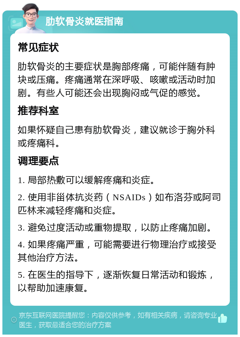 肋软骨炎就医指南 常见症状 肋软骨炎的主要症状是胸部疼痛，可能伴随有肿块或压痛。疼痛通常在深呼吸、咳嗽或活动时加剧。有些人可能还会出现胸闷或气促的感觉。 推荐科室 如果怀疑自己患有肋软骨炎，建议就诊于胸外科或疼痛科。 调理要点 1. 局部热敷可以缓解疼痛和炎症。 2. 使用非甾体抗炎药（NSAIDs）如布洛芬或阿司匹林来减轻疼痛和炎症。 3. 避免过度活动或重物提取，以防止疼痛加剧。 4. 如果疼痛严重，可能需要进行物理治疗或接受其他治疗方法。 5. 在医生的指导下，逐渐恢复日常活动和锻炼，以帮助加速康复。