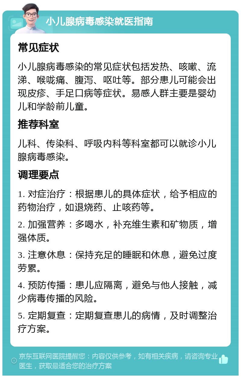 小儿腺病毒感染就医指南 常见症状 小儿腺病毒感染的常见症状包括发热、咳嗽、流涕、喉咙痛、腹泻、呕吐等。部分患儿可能会出现皮疹、手足口病等症状。易感人群主要是婴幼儿和学龄前儿童。 推荐科室 儿科、传染科、呼吸内科等科室都可以就诊小儿腺病毒感染。 调理要点 1. 对症治疗：根据患儿的具体症状，给予相应的药物治疗，如退烧药、止咳药等。 2. 加强营养：多喝水，补充维生素和矿物质，增强体质。 3. 注意休息：保持充足的睡眠和休息，避免过度劳累。 4. 预防传播：患儿应隔离，避免与他人接触，减少病毒传播的风险。 5. 定期复查：定期复查患儿的病情，及时调整治疗方案。