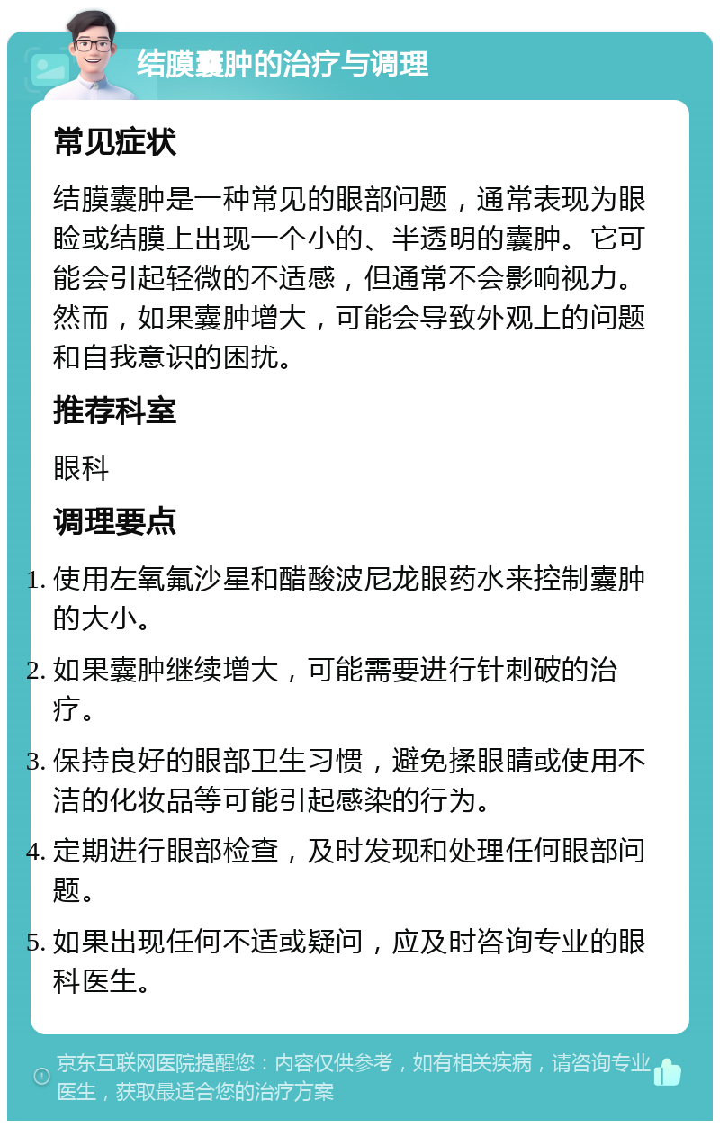 结膜囊肿的治疗与调理 常见症状 结膜囊肿是一种常见的眼部问题，通常表现为眼睑或结膜上出现一个小的、半透明的囊肿。它可能会引起轻微的不适感，但通常不会影响视力。然而，如果囊肿增大，可能会导致外观上的问题和自我意识的困扰。 推荐科室 眼科 调理要点 使用左氧氟沙星和醋酸波尼龙眼药水来控制囊肿的大小。 如果囊肿继续增大，可能需要进行针刺破的治疗。 保持良好的眼部卫生习惯，避免揉眼睛或使用不洁的化妆品等可能引起感染的行为。 定期进行眼部检查，及时发现和处理任何眼部问题。 如果出现任何不适或疑问，应及时咨询专业的眼科医生。