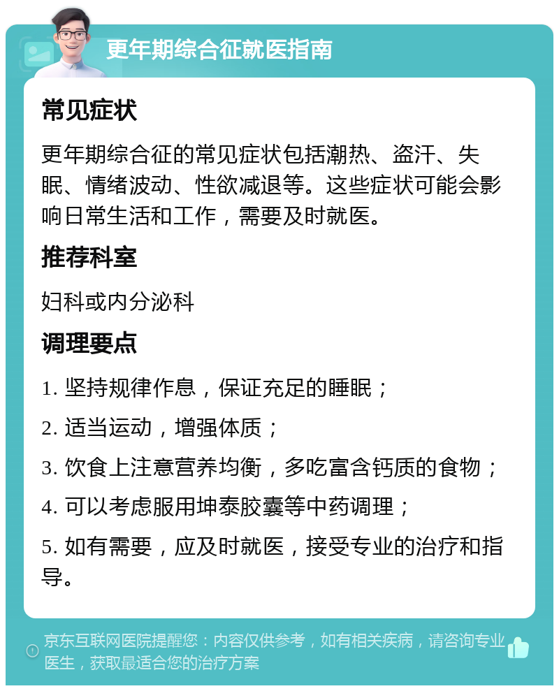 更年期综合征就医指南 常见症状 更年期综合征的常见症状包括潮热、盗汗、失眠、情绪波动、性欲减退等。这些症状可能会影响日常生活和工作，需要及时就医。 推荐科室 妇科或内分泌科 调理要点 1. 坚持规律作息，保证充足的睡眠； 2. 适当运动，增强体质； 3. 饮食上注意营养均衡，多吃富含钙质的食物； 4. 可以考虑服用坤泰胶囊等中药调理； 5. 如有需要，应及时就医，接受专业的治疗和指导。