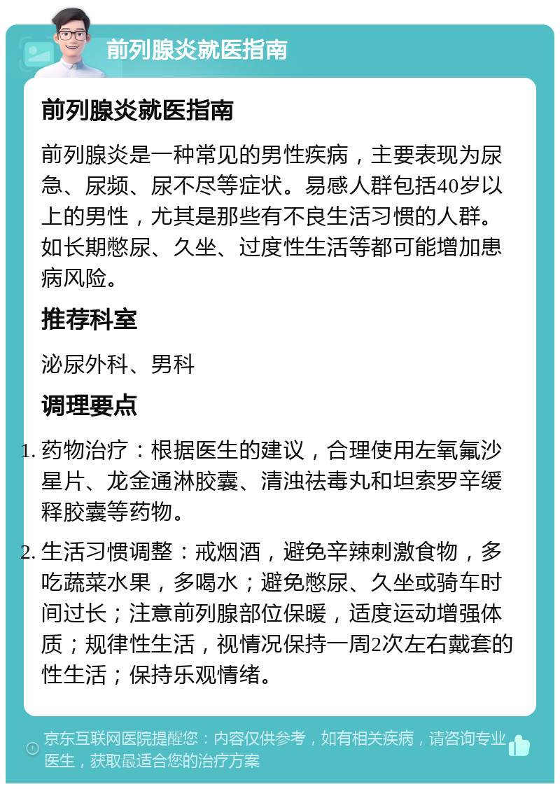 前列腺炎就医指南 前列腺炎就医指南 前列腺炎是一种常见的男性疾病，主要表现为尿急、尿频、尿不尽等症状。易感人群包括40岁以上的男性，尤其是那些有不良生活习惯的人群。如长期憋尿、久坐、过度性生活等都可能增加患病风险。 推荐科室 泌尿外科、男科 调理要点 药物治疗：根据医生的建议，合理使用左氧氟沙星片、龙金通淋胶囊、清浊祛毒丸和坦索罗辛缓释胶囊等药物。 生活习惯调整：戒烟酒，避免辛辣刺激食物，多吃蔬菜水果，多喝水；避免憋尿、久坐或骑车时间过长；注意前列腺部位保暖，适度运动增强体质；规律性生活，视情况保持一周2次左右戴套的性生活；保持乐观情绪。