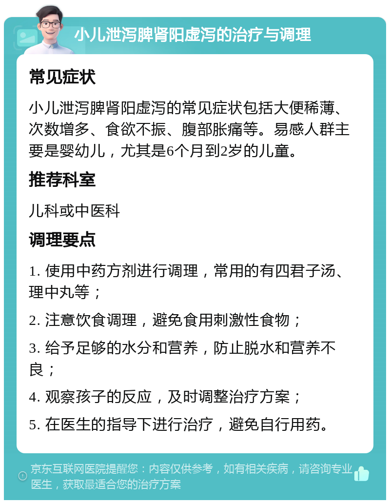 小儿泄泻脾肾阳虚泻的治疗与调理 常见症状 小儿泄泻脾肾阳虚泻的常见症状包括大便稀薄、次数增多、食欲不振、腹部胀痛等。易感人群主要是婴幼儿，尤其是6个月到2岁的儿童。 推荐科室 儿科或中医科 调理要点 1. 使用中药方剂进行调理，常用的有四君子汤、理中丸等； 2. 注意饮食调理，避免食用刺激性食物； 3. 给予足够的水分和营养，防止脱水和营养不良； 4. 观察孩子的反应，及时调整治疗方案； 5. 在医生的指导下进行治疗，避免自行用药。