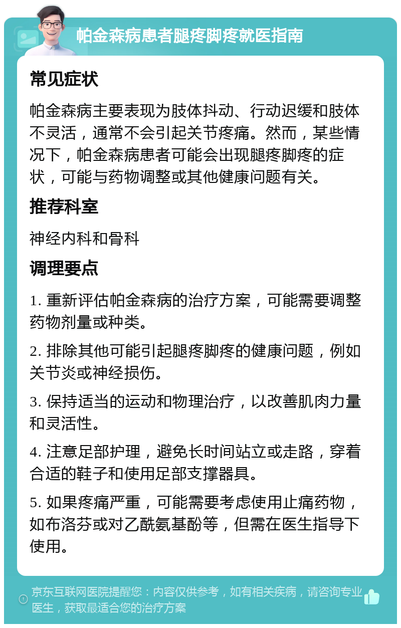 帕金森病患者腿疼脚疼就医指南 常见症状 帕金森病主要表现为肢体抖动、行动迟缓和肢体不灵活，通常不会引起关节疼痛。然而，某些情况下，帕金森病患者可能会出现腿疼脚疼的症状，可能与药物调整或其他健康问题有关。 推荐科室 神经内科和骨科 调理要点 1. 重新评估帕金森病的治疗方案，可能需要调整药物剂量或种类。 2. 排除其他可能引起腿疼脚疼的健康问题，例如关节炎或神经损伤。 3. 保持适当的运动和物理治疗，以改善肌肉力量和灵活性。 4. 注意足部护理，避免长时间站立或走路，穿着合适的鞋子和使用足部支撑器具。 5. 如果疼痛严重，可能需要考虑使用止痛药物，如布洛芬或对乙酰氨基酚等，但需在医生指导下使用。