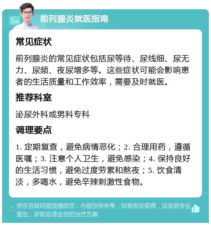 前列腺炎就医指南 常见症状 前列腺炎的常见症状包括尿等待、尿线细、尿无力、尿频、夜尿增多等。这些症状可能会影响患者的生活质量和工作效率，需要及时就医。 推荐科室 泌尿外科或男科专科 调理要点 1. 定期复查，避免病情恶化；2. 合理用药，遵循医嘱；3. 注意个人卫生，避免感染；4. 保持良好的生活习惯，避免过度劳累和熬夜；5. 饮食清淡，多喝水，避免辛辣刺激性食物。