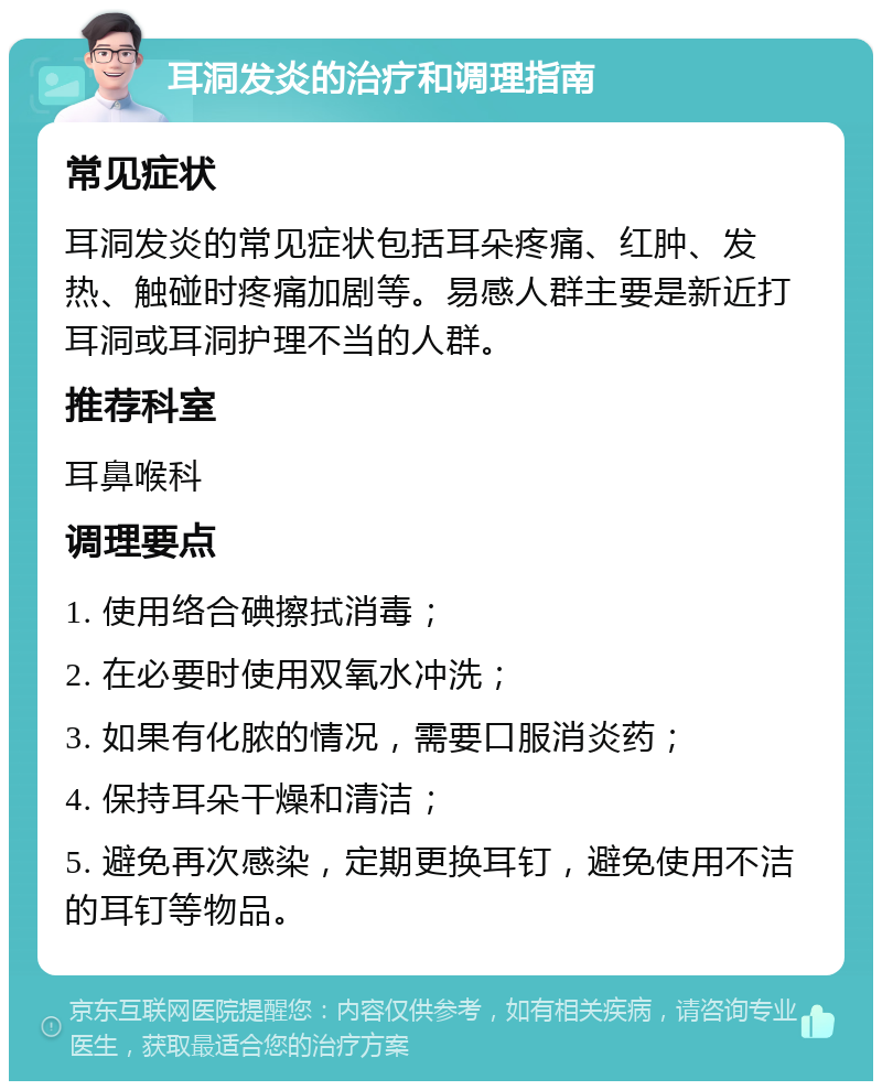 耳洞发炎的治疗和调理指南 常见症状 耳洞发炎的常见症状包括耳朵疼痛、红肿、发热、触碰时疼痛加剧等。易感人群主要是新近打耳洞或耳洞护理不当的人群。 推荐科室 耳鼻喉科 调理要点 1. 使用络合碘擦拭消毒； 2. 在必要时使用双氧水冲洗； 3. 如果有化脓的情况，需要口服消炎药； 4. 保持耳朵干燥和清洁； 5. 避免再次感染，定期更换耳钉，避免使用不洁的耳钉等物品。