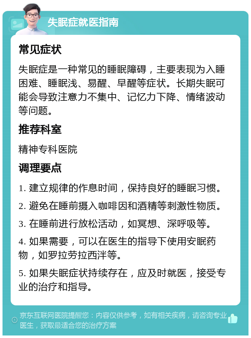 失眠症就医指南 常见症状 失眠症是一种常见的睡眠障碍，主要表现为入睡困难、睡眠浅、易醒、早醒等症状。长期失眠可能会导致注意力不集中、记忆力下降、情绪波动等问题。 推荐科室 精神专科医院 调理要点 1. 建立规律的作息时间，保持良好的睡眠习惯。 2. 避免在睡前摄入咖啡因和酒精等刺激性物质。 3. 在睡前进行放松活动，如冥想、深呼吸等。 4. 如果需要，可以在医生的指导下使用安眠药物，如罗拉劳拉西泮等。 5. 如果失眠症状持续存在，应及时就医，接受专业的治疗和指导。