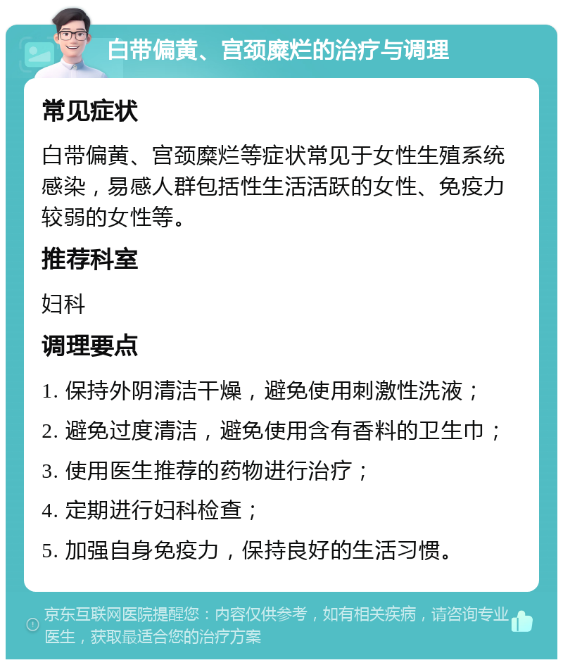 白带偏黄、宫颈糜烂的治疗与调理 常见症状 白带偏黄、宫颈糜烂等症状常见于女性生殖系统感染，易感人群包括性生活活跃的女性、免疫力较弱的女性等。 推荐科室 妇科 调理要点 1. 保持外阴清洁干燥，避免使用刺激性洗液； 2. 避免过度清洁，避免使用含有香料的卫生巾； 3. 使用医生推荐的药物进行治疗； 4. 定期进行妇科检查； 5. 加强自身免疫力，保持良好的生活习惯。