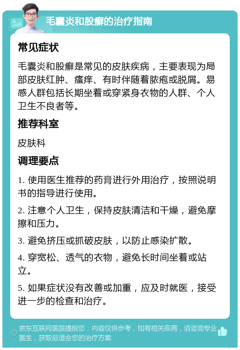 毛囊炎和股癣的治疗指南 常见症状 毛囊炎和股癣是常见的皮肤疾病，主要表现为局部皮肤红肿、瘙痒、有时伴随着脓疱或脱屑。易感人群包括长期坐着或穿紧身衣物的人群、个人卫生不良者等。 推荐科室 皮肤科 调理要点 1. 使用医生推荐的药膏进行外用治疗，按照说明书的指导进行使用。 2. 注意个人卫生，保持皮肤清洁和干燥，避免摩擦和压力。 3. 避免挤压或抓破皮肤，以防止感染扩散。 4. 穿宽松、透气的衣物，避免长时间坐着或站立。 5. 如果症状没有改善或加重，应及时就医，接受进一步的检查和治疗。