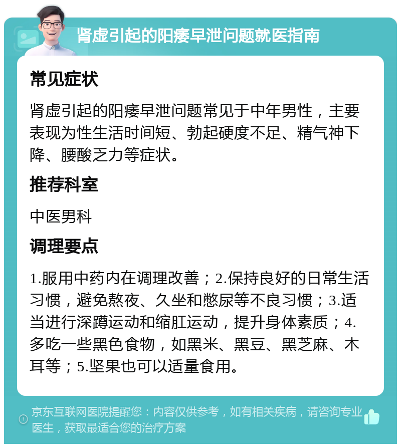 肾虚引起的阳痿早泄问题就医指南 常见症状 肾虚引起的阳痿早泄问题常见于中年男性，主要表现为性生活时间短、勃起硬度不足、精气神下降、腰酸乏力等症状。 推荐科室 中医男科 调理要点 1.服用中药内在调理改善；2.保持良好的日常生活习惯，避免熬夜、久坐和憋尿等不良习惯；3.适当进行深蹲运动和缩肛运动，提升身体素质；4.多吃一些黑色食物，如黑米、黑豆、黑芝麻、木耳等；5.坚果也可以适量食用。