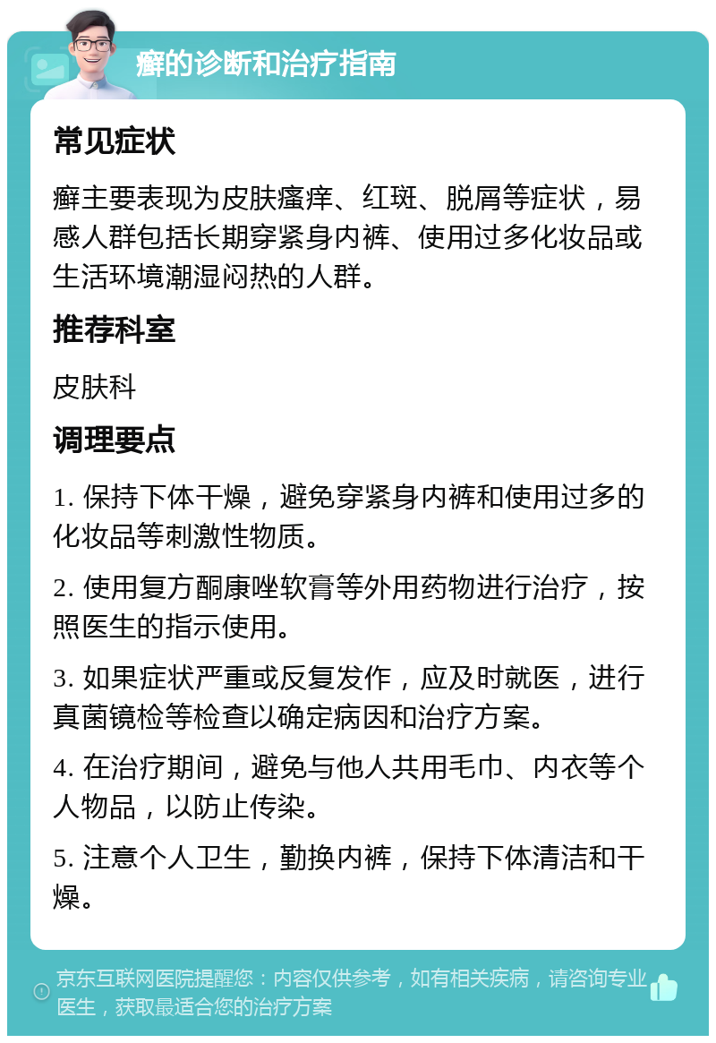 癣的诊断和治疗指南 常见症状 癣主要表现为皮肤瘙痒、红斑、脱屑等症状，易感人群包括长期穿紧身内裤、使用过多化妆品或生活环境潮湿闷热的人群。 推荐科室 皮肤科 调理要点 1. 保持下体干燥，避免穿紧身内裤和使用过多的化妆品等刺激性物质。 2. 使用复方酮康唑软膏等外用药物进行治疗，按照医生的指示使用。 3. 如果症状严重或反复发作，应及时就医，进行真菌镜检等检查以确定病因和治疗方案。 4. 在治疗期间，避免与他人共用毛巾、内衣等个人物品，以防止传染。 5. 注意个人卫生，勤换内裤，保持下体清洁和干燥。