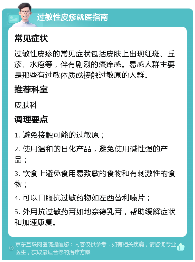 过敏性皮疹就医指南 常见症状 过敏性皮疹的常见症状包括皮肤上出现红斑、丘疹、水疱等，伴有剧烈的瘙痒感。易感人群主要是那些有过敏体质或接触过敏原的人群。 推荐科室 皮肤科 调理要点 1. 避免接触可能的过敏原； 2. 使用温和的日化产品，避免使用碱性强的产品； 3. 饮食上避免食用易致敏的食物和有刺激性的食物； 4. 可以口服抗过敏药物如左西替利嗪片； 5. 外用抗过敏药膏如地奈德乳膏，帮助缓解症状和加速康复。