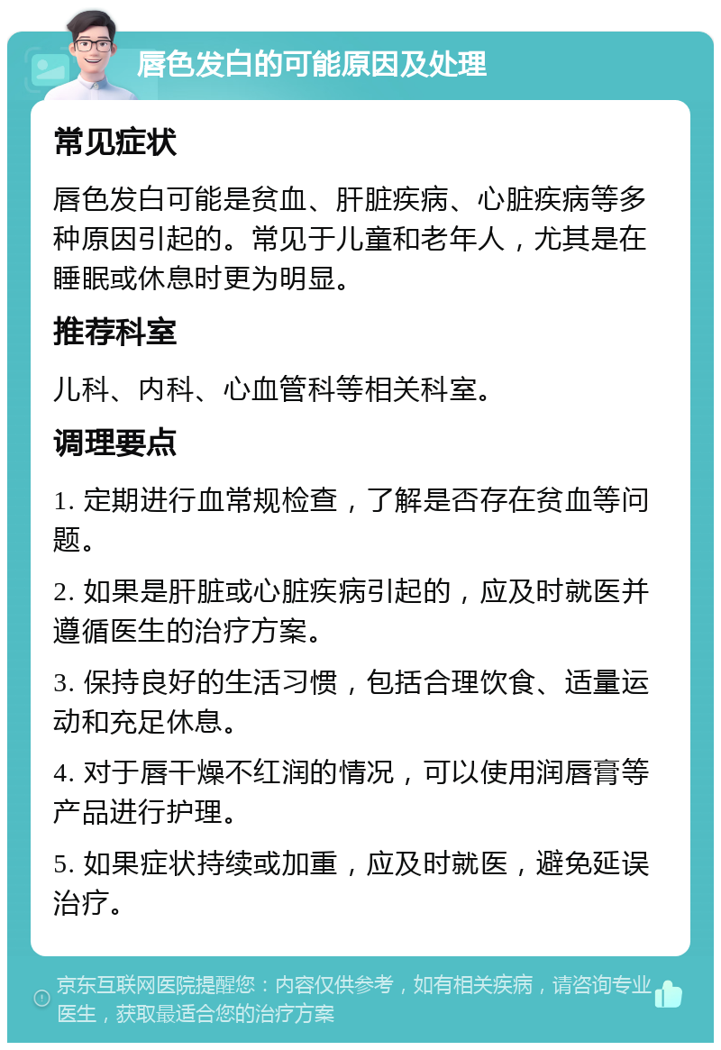 唇色发白的可能原因及处理 常见症状 唇色发白可能是贫血、肝脏疾病、心脏疾病等多种原因引起的。常见于儿童和老年人，尤其是在睡眠或休息时更为明显。 推荐科室 儿科、内科、心血管科等相关科室。 调理要点 1. 定期进行血常规检查，了解是否存在贫血等问题。 2. 如果是肝脏或心脏疾病引起的，应及时就医并遵循医生的治疗方案。 3. 保持良好的生活习惯，包括合理饮食、适量运动和充足休息。 4. 对于唇干燥不红润的情况，可以使用润唇膏等产品进行护理。 5. 如果症状持续或加重，应及时就医，避免延误治疗。