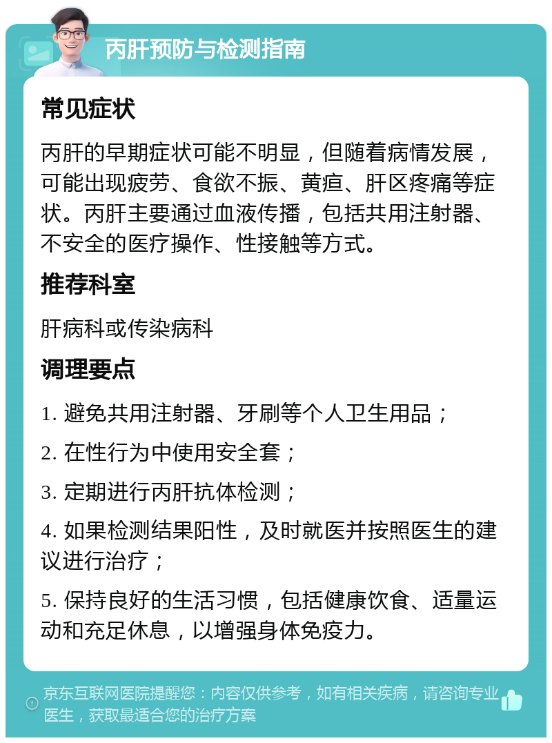 丙肝预防与检测指南 常见症状 丙肝的早期症状可能不明显，但随着病情发展，可能出现疲劳、食欲不振、黄疸、肝区疼痛等症状。丙肝主要通过血液传播，包括共用注射器、不安全的医疗操作、性接触等方式。 推荐科室 肝病科或传染病科 调理要点 1. 避免共用注射器、牙刷等个人卫生用品； 2. 在性行为中使用安全套； 3. 定期进行丙肝抗体检测； 4. 如果检测结果阳性，及时就医并按照医生的建议进行治疗； 5. 保持良好的生活习惯，包括健康饮食、适量运动和充足休息，以增强身体免疫力。