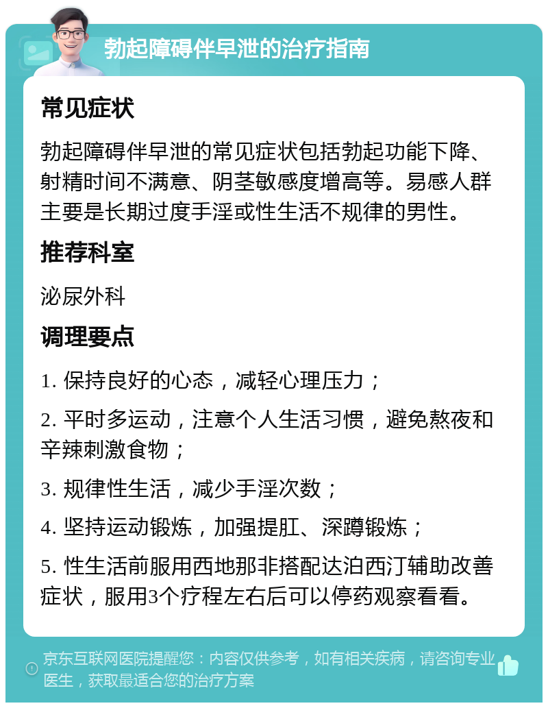 勃起障碍伴早泄的治疗指南 常见症状 勃起障碍伴早泄的常见症状包括勃起功能下降、射精时间不满意、阴茎敏感度增高等。易感人群主要是长期过度手淫或性生活不规律的男性。 推荐科室 泌尿外科 调理要点 1. 保持良好的心态，减轻心理压力； 2. 平时多运动，注意个人生活习惯，避免熬夜和辛辣刺激食物； 3. 规律性生活，减少手淫次数； 4. 坚持运动锻炼，加强提肛、深蹲锻炼； 5. 性生活前服用西地那非搭配达泊西汀辅助改善症状，服用3个疗程左右后可以停药观察看看。