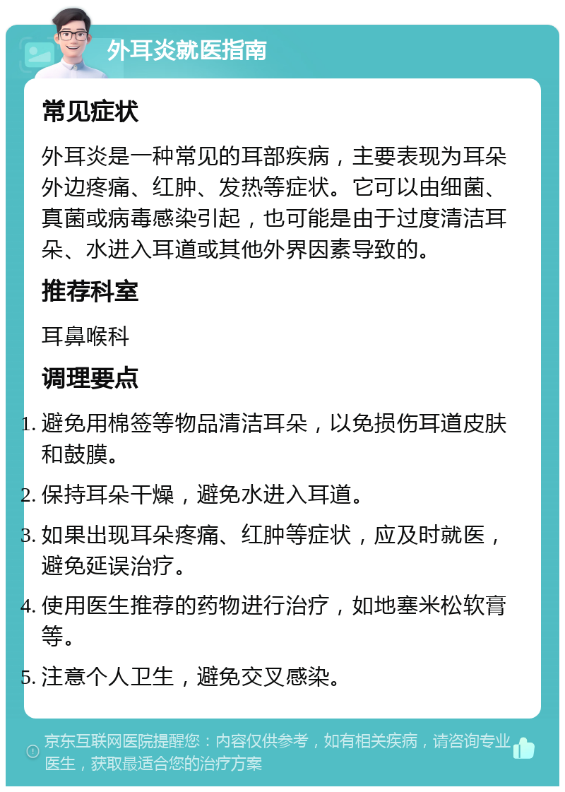 外耳炎就医指南 常见症状 外耳炎是一种常见的耳部疾病，主要表现为耳朵外边疼痛、红肿、发热等症状。它可以由细菌、真菌或病毒感染引起，也可能是由于过度清洁耳朵、水进入耳道或其他外界因素导致的。 推荐科室 耳鼻喉科 调理要点 避免用棉签等物品清洁耳朵，以免损伤耳道皮肤和鼓膜。 保持耳朵干燥，避免水进入耳道。 如果出现耳朵疼痛、红肿等症状，应及时就医，避免延误治疗。 使用医生推荐的药物进行治疗，如地塞米松软膏等。 注意个人卫生，避免交叉感染。