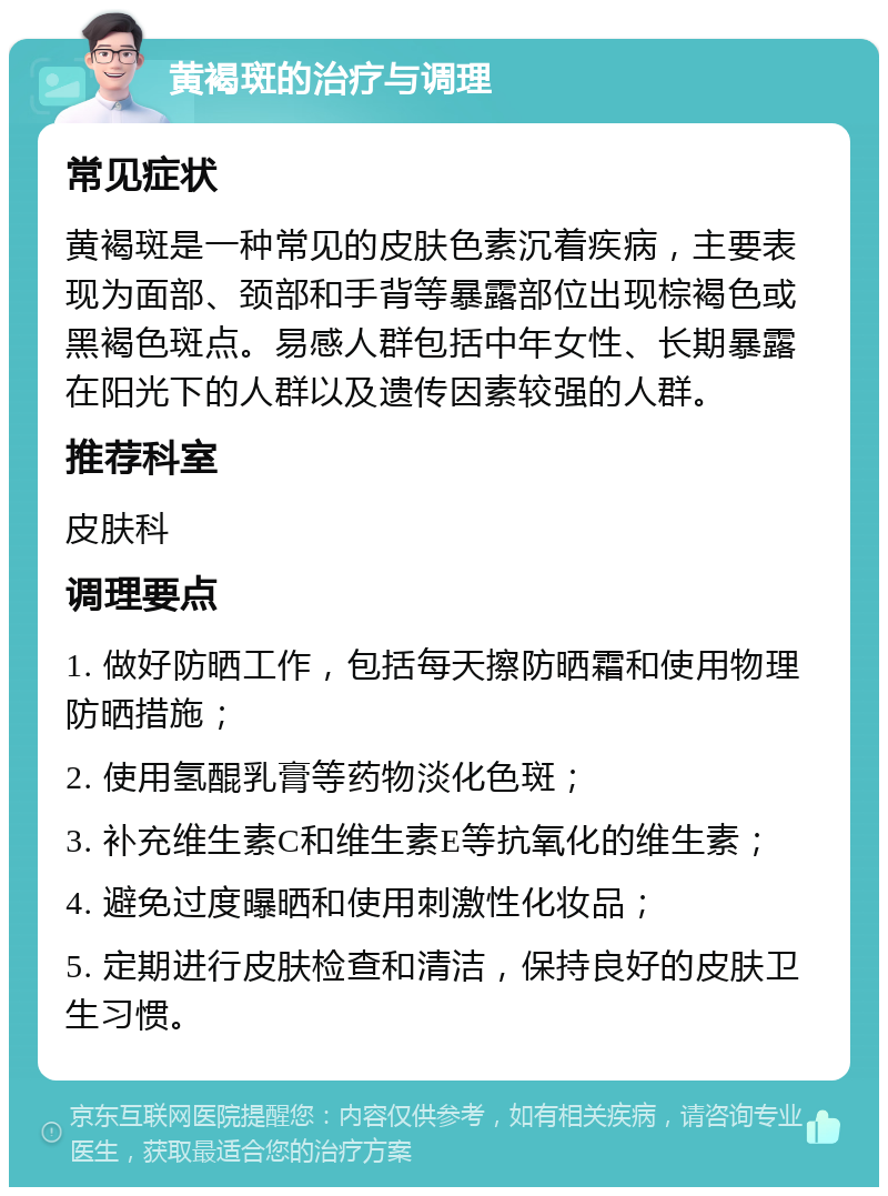 黄褐斑的治疗与调理 常见症状 黄褐斑是一种常见的皮肤色素沉着疾病，主要表现为面部、颈部和手背等暴露部位出现棕褐色或黑褐色斑点。易感人群包括中年女性、长期暴露在阳光下的人群以及遗传因素较强的人群。 推荐科室 皮肤科 调理要点 1. 做好防晒工作，包括每天擦防晒霜和使用物理防晒措施； 2. 使用氢醌乳膏等药物淡化色斑； 3. 补充维生素C和维生素E等抗氧化的维生素； 4. 避免过度曝晒和使用刺激性化妆品； 5. 定期进行皮肤检查和清洁，保持良好的皮肤卫生习惯。