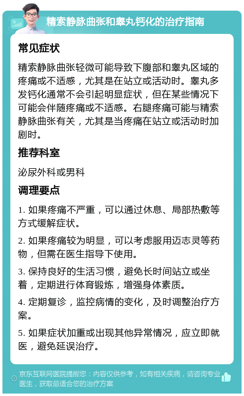 精索静脉曲张和睾丸钙化的治疗指南 常见症状 精索静脉曲张轻微可能导致下腹部和睾丸区域的疼痛或不适感，尤其是在站立或活动时。睾丸多发钙化通常不会引起明显症状，但在某些情况下可能会伴随疼痛或不适感。右腿疼痛可能与精索静脉曲张有关，尤其是当疼痛在站立或活动时加剧时。 推荐科室 泌尿外科或男科 调理要点 1. 如果疼痛不严重，可以通过休息、局部热敷等方式缓解症状。 2. 如果疼痛较为明显，可以考虑服用迈志灵等药物，但需在医生指导下使用。 3. 保持良好的生活习惯，避免长时间站立或坐着，定期进行体育锻炼，增强身体素质。 4. 定期复诊，监控病情的变化，及时调整治疗方案。 5. 如果症状加重或出现其他异常情况，应立即就医，避免延误治疗。