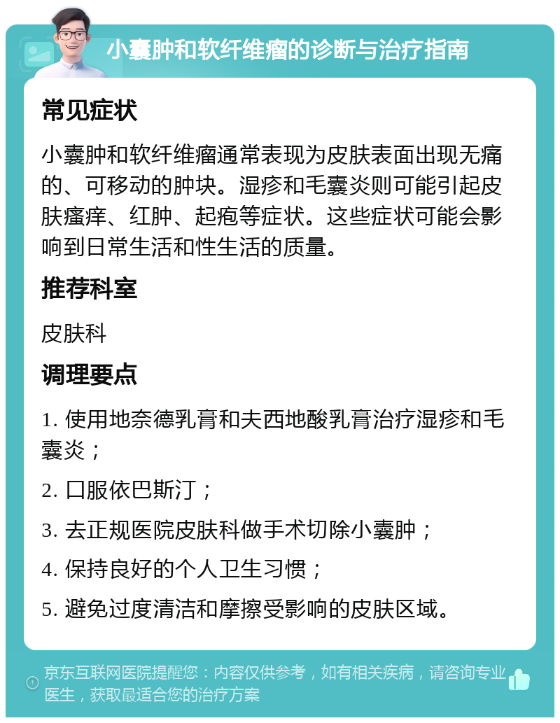 小囊肿和软纤维瘤的诊断与治疗指南 常见症状 小囊肿和软纤维瘤通常表现为皮肤表面出现无痛的、可移动的肿块。湿疹和毛囊炎则可能引起皮肤瘙痒、红肿、起疱等症状。这些症状可能会影响到日常生活和性生活的质量。 推荐科室 皮肤科 调理要点 1. 使用地奈德乳膏和夫西地酸乳膏治疗湿疹和毛囊炎； 2. 口服依巴斯汀； 3. 去正规医院皮肤科做手术切除小囊肿； 4. 保持良好的个人卫生习惯； 5. 避免过度清洁和摩擦受影响的皮肤区域。