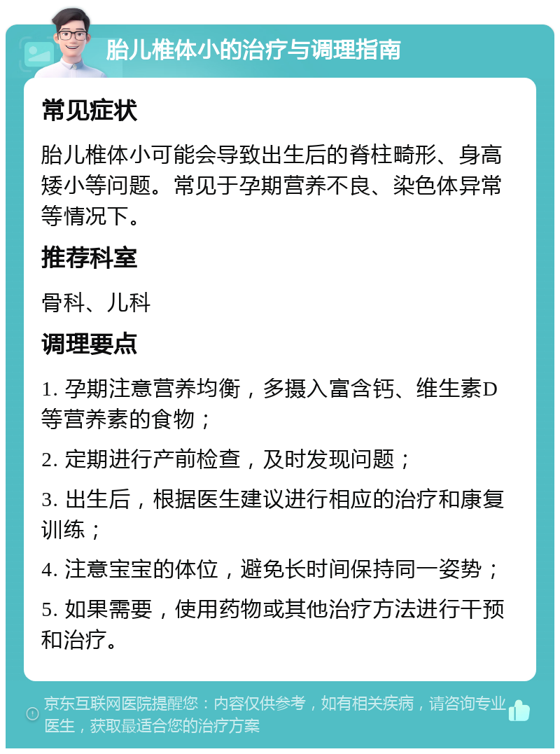 胎儿椎体小的治疗与调理指南 常见症状 胎儿椎体小可能会导致出生后的脊柱畸形、身高矮小等问题。常见于孕期营养不良、染色体异常等情况下。 推荐科室 骨科、儿科 调理要点 1. 孕期注意营养均衡，多摄入富含钙、维生素D等营养素的食物； 2. 定期进行产前检查，及时发现问题； 3. 出生后，根据医生建议进行相应的治疗和康复训练； 4. 注意宝宝的体位，避免长时间保持同一姿势； 5. 如果需要，使用药物或其他治疗方法进行干预和治疗。