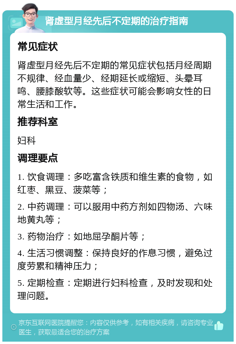 肾虚型月经先后不定期的治疗指南 常见症状 肾虚型月经先后不定期的常见症状包括月经周期不规律、经血量少、经期延长或缩短、头晕耳鸣、腰膝酸软等。这些症状可能会影响女性的日常生活和工作。 推荐科室 妇科 调理要点 1. 饮食调理：多吃富含铁质和维生素的食物，如红枣、黑豆、菠菜等； 2. 中药调理：可以服用中药方剂如四物汤、六味地黄丸等； 3. 药物治疗：如地屈孕酮片等； 4. 生活习惯调整：保持良好的作息习惯，避免过度劳累和精神压力； 5. 定期检查：定期进行妇科检查，及时发现和处理问题。