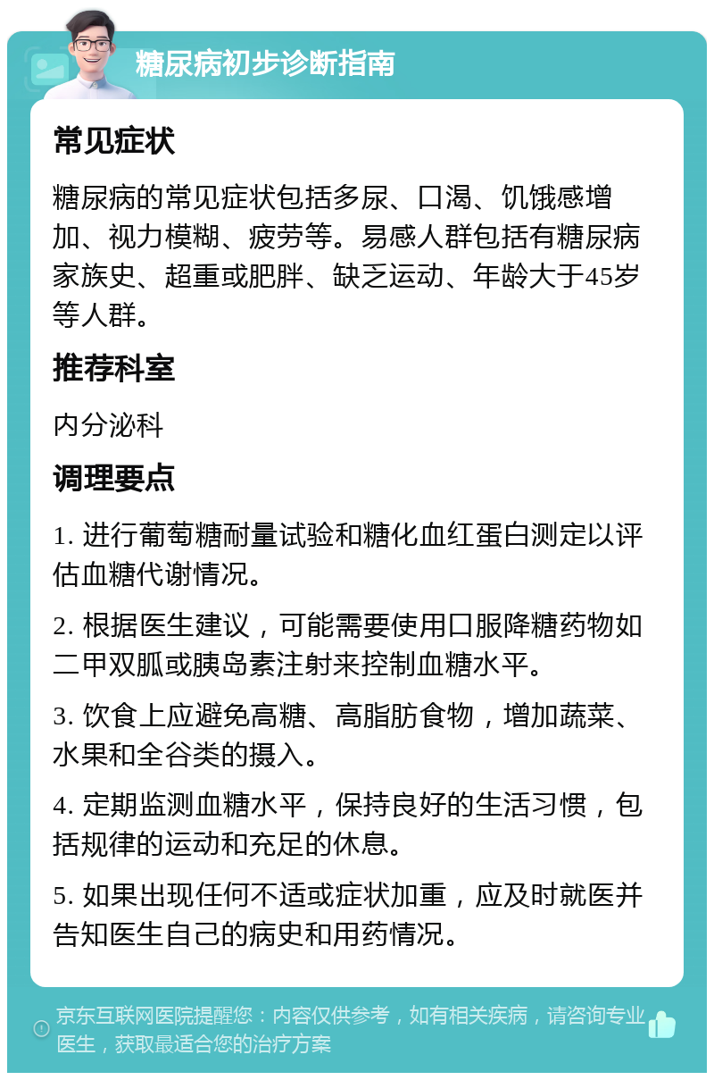 糖尿病初步诊断指南 常见症状 糖尿病的常见症状包括多尿、口渴、饥饿感增加、视力模糊、疲劳等。易感人群包括有糖尿病家族史、超重或肥胖、缺乏运动、年龄大于45岁等人群。 推荐科室 内分泌科 调理要点 1. 进行葡萄糖耐量试验和糖化血红蛋白测定以评估血糖代谢情况。 2. 根据医生建议，可能需要使用口服降糖药物如二甲双胍或胰岛素注射来控制血糖水平。 3. 饮食上应避免高糖、高脂肪食物，增加蔬菜、水果和全谷类的摄入。 4. 定期监测血糖水平，保持良好的生活习惯，包括规律的运动和充足的休息。 5. 如果出现任何不适或症状加重，应及时就医并告知医生自己的病史和用药情况。