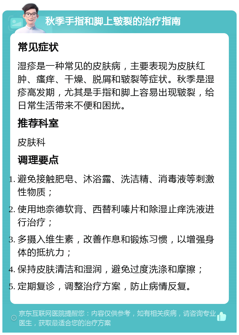 秋季手指和脚上皲裂的治疗指南 常见症状 湿疹是一种常见的皮肤病，主要表现为皮肤红肿、瘙痒、干燥、脱屑和皲裂等症状。秋季是湿疹高发期，尤其是手指和脚上容易出现皲裂，给日常生活带来不便和困扰。 推荐科室 皮肤科 调理要点 避免接触肥皂、沐浴露、洗洁精、消毒液等刺激性物质； 使用地奈德软膏、西替利嗪片和除湿止痒洗液进行治疗； 多摄入维生素，改善作息和锻炼习惯，以增强身体的抵抗力； 保持皮肤清洁和湿润，避免过度洗涤和摩擦； 定期复诊，调整治疗方案，防止病情反复。