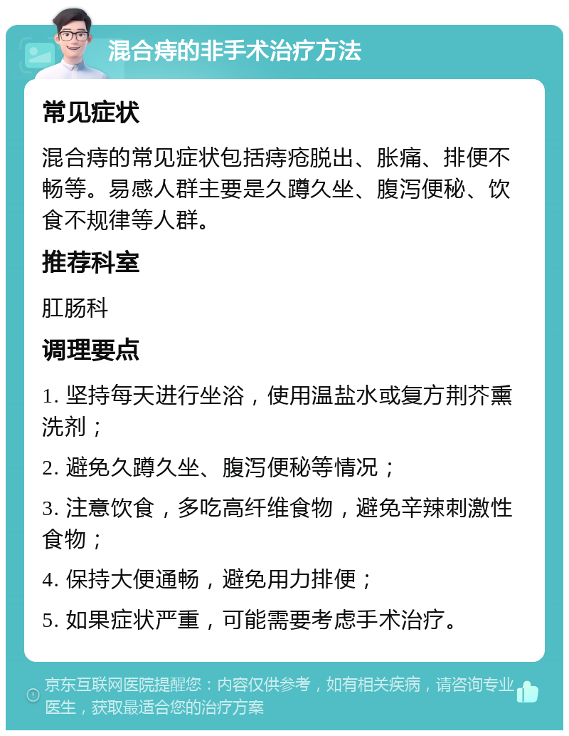 混合痔的非手术治疗方法 常见症状 混合痔的常见症状包括痔疮脱出、胀痛、排便不畅等。易感人群主要是久蹲久坐、腹泻便秘、饮食不规律等人群。 推荐科室 肛肠科 调理要点 1. 坚持每天进行坐浴，使用温盐水或复方荆芥熏洗剂； 2. 避免久蹲久坐、腹泻便秘等情况； 3. 注意饮食，多吃高纤维食物，避免辛辣刺激性食物； 4. 保持大便通畅，避免用力排便； 5. 如果症状严重，可能需要考虑手术治疗。