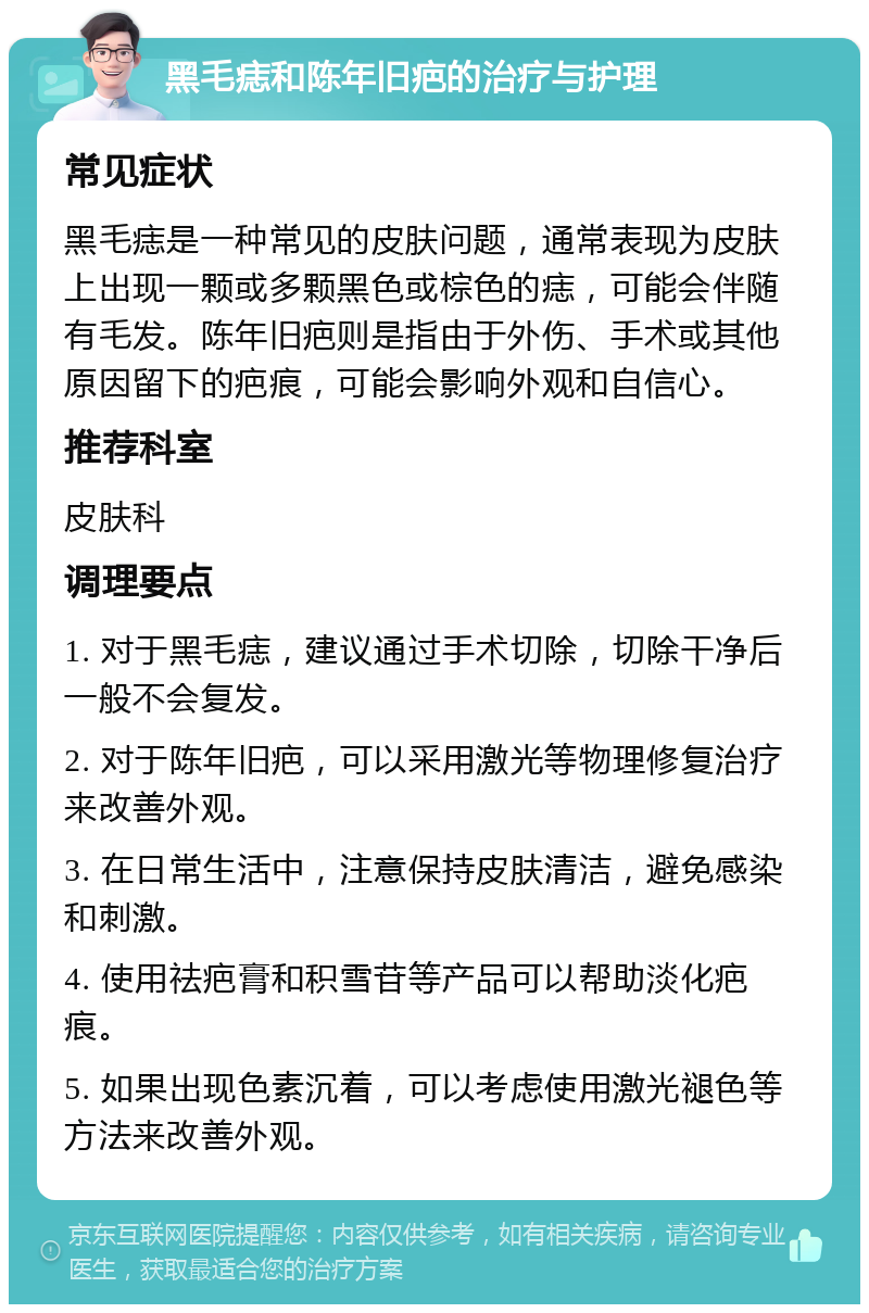 黑毛痣和陈年旧疤的治疗与护理 常见症状 黑毛痣是一种常见的皮肤问题，通常表现为皮肤上出现一颗或多颗黑色或棕色的痣，可能会伴随有毛发。陈年旧疤则是指由于外伤、手术或其他原因留下的疤痕，可能会影响外观和自信心。 推荐科室 皮肤科 调理要点 1. 对于黑毛痣，建议通过手术切除，切除干净后一般不会复发。 2. 对于陈年旧疤，可以采用激光等物理修复治疗来改善外观。 3. 在日常生活中，注意保持皮肤清洁，避免感染和刺激。 4. 使用祛疤膏和积雪苷等产品可以帮助淡化疤痕。 5. 如果出现色素沉着，可以考虑使用激光褪色等方法来改善外观。