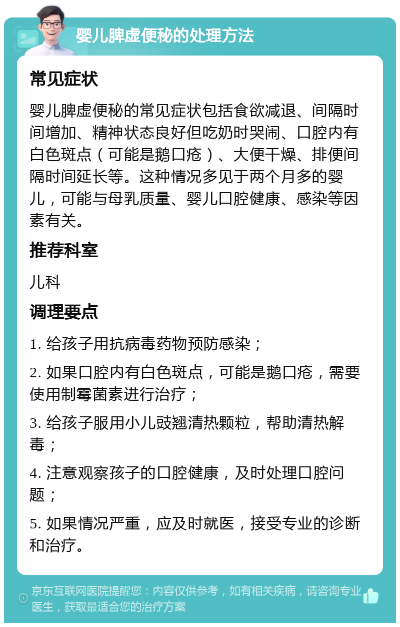 婴儿脾虚便秘的处理方法 常见症状 婴儿脾虚便秘的常见症状包括食欲减退、间隔时间增加、精神状态良好但吃奶时哭闹、口腔内有白色斑点（可能是鹅口疮）、大便干燥、排便间隔时间延长等。这种情况多见于两个月多的婴儿，可能与母乳质量、婴儿口腔健康、感染等因素有关。 推荐科室 儿科 调理要点 1. 给孩子用抗病毒药物预防感染； 2. 如果口腔内有白色斑点，可能是鹅口疮，需要使用制霉菌素进行治疗； 3. 给孩子服用小儿豉翘清热颗粒，帮助清热解毒； 4. 注意观察孩子的口腔健康，及时处理口腔问题； 5. 如果情况严重，应及时就医，接受专业的诊断和治疗。