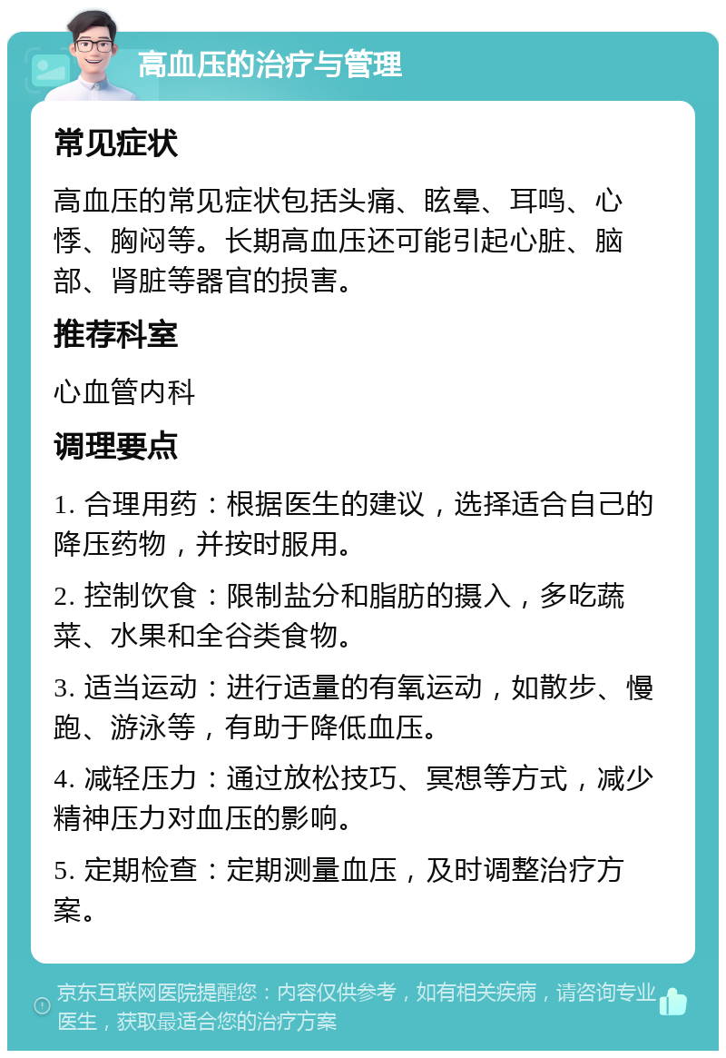 高血压的治疗与管理 常见症状 高血压的常见症状包括头痛、眩晕、耳鸣、心悸、胸闷等。长期高血压还可能引起心脏、脑部、肾脏等器官的损害。 推荐科室 心血管内科 调理要点 1. 合理用药：根据医生的建议，选择适合自己的降压药物，并按时服用。 2. 控制饮食：限制盐分和脂肪的摄入，多吃蔬菜、水果和全谷类食物。 3. 适当运动：进行适量的有氧运动，如散步、慢跑、游泳等，有助于降低血压。 4. 减轻压力：通过放松技巧、冥想等方式，减少精神压力对血压的影响。 5. 定期检查：定期测量血压，及时调整治疗方案。