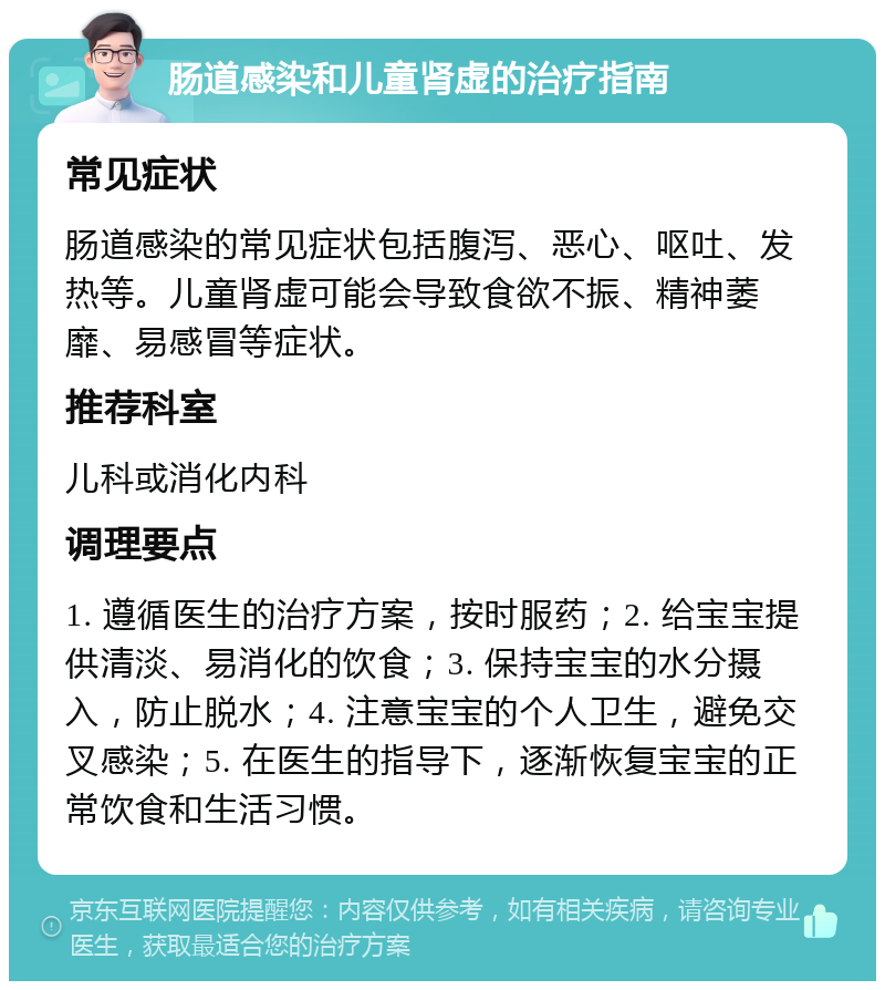 肠道感染和儿童肾虚的治疗指南 常见症状 肠道感染的常见症状包括腹泻、恶心、呕吐、发热等。儿童肾虚可能会导致食欲不振、精神萎靡、易感冒等症状。 推荐科室 儿科或消化内科 调理要点 1. 遵循医生的治疗方案，按时服药；2. 给宝宝提供清淡、易消化的饮食；3. 保持宝宝的水分摄入，防止脱水；4. 注意宝宝的个人卫生，避免交叉感染；5. 在医生的指导下，逐渐恢复宝宝的正常饮食和生活习惯。