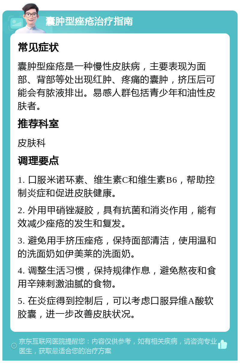 囊肿型痤疮治疗指南 常见症状 囊肿型痤疮是一种慢性皮肤病，主要表现为面部、背部等处出现红肿、疼痛的囊肿，挤压后可能会有脓液排出。易感人群包括青少年和油性皮肤者。 推荐科室 皮肤科 调理要点 1. 口服米诺环素、维生素C和维生素B6，帮助控制炎症和促进皮肤健康。 2. 外用甲硝锉凝胶，具有抗菌和消炎作用，能有效减少痤疮的发生和复发。 3. 避免用手挤压痤疮，保持面部清洁，使用温和的洗面奶如伊美莱的洗面奶。 4. 调整生活习惯，保持规律作息，避免熬夜和食用辛辣刺激油腻的食物。 5. 在炎症得到控制后，可以考虑口服异维A酸软胶囊，进一步改善皮肤状况。