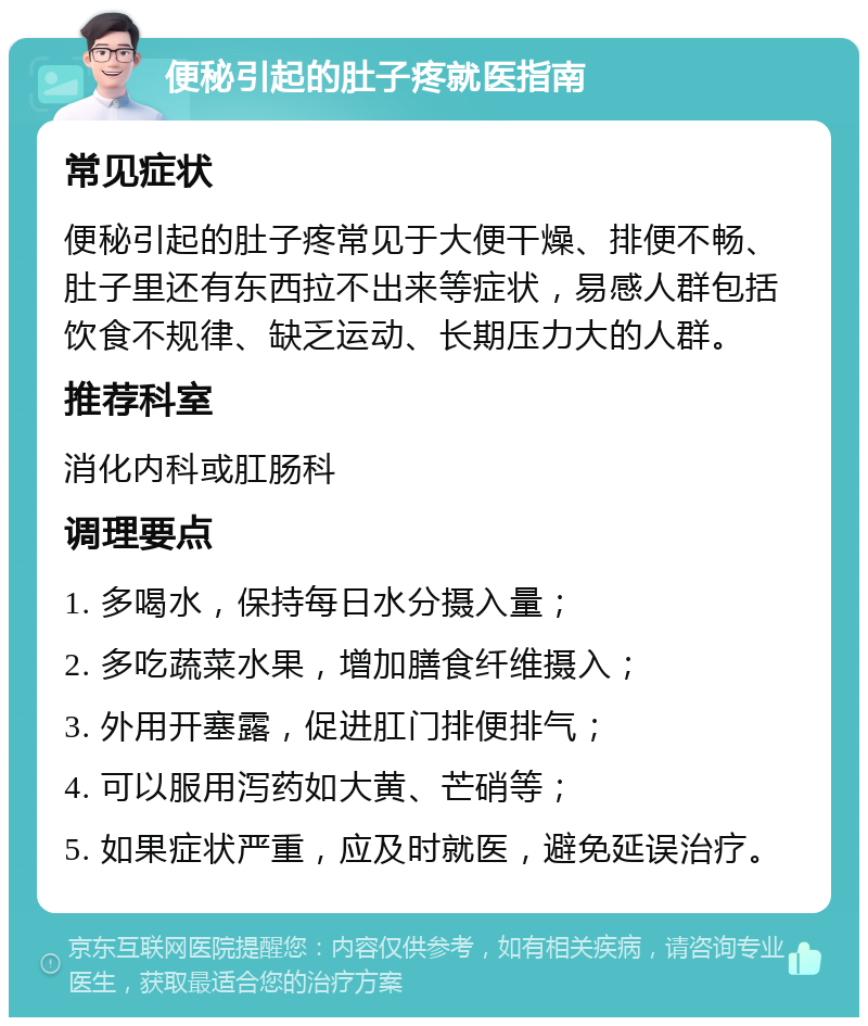 便秘引起的肚子疼就医指南 常见症状 便秘引起的肚子疼常见于大便干燥、排便不畅、肚子里还有东西拉不出来等症状，易感人群包括饮食不规律、缺乏运动、长期压力大的人群。 推荐科室 消化内科或肛肠科 调理要点 1. 多喝水，保持每日水分摄入量； 2. 多吃蔬菜水果，增加膳食纤维摄入； 3. 外用开塞露，促进肛门排便排气； 4. 可以服用泻药如大黄、芒硝等； 5. 如果症状严重，应及时就医，避免延误治疗。