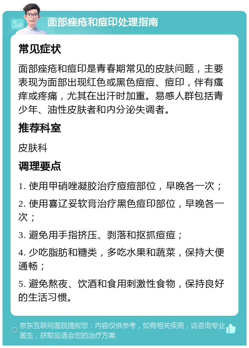 面部痤疮和痘印处理指南 常见症状 面部痤疮和痘印是青春期常见的皮肤问题，主要表现为面部出现红色或黑色痘痘、痘印，伴有瘙痒或疼痛，尤其在出汗时加重。易感人群包括青少年、油性皮肤者和内分泌失调者。 推荐科室 皮肤科 调理要点 1. 使用甲硝唑凝胶治疗痘痘部位，早晚各一次； 2. 使用喜辽妥软膏治疗黑色痘印部位，早晚各一次； 3. 避免用手指挤压、剥落和抠抓痘痘； 4. 少吃脂肪和糖类，多吃水果和蔬菜，保持大便通畅； 5. 避免熬夜、饮酒和食用刺激性食物，保持良好的生活习惯。