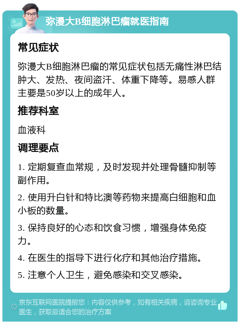 弥漫大B细胞淋巴瘤就医指南 常见症状 弥漫大B细胞淋巴瘤的常见症状包括无痛性淋巴结肿大、发热、夜间盗汗、体重下降等。易感人群主要是50岁以上的成年人。 推荐科室 血液科 调理要点 1. 定期复查血常规，及时发现并处理骨髓抑制等副作用。 2. 使用升白针和特比澳等药物来提高白细胞和血小板的数量。 3. 保持良好的心态和饮食习惯，增强身体免疫力。 4. 在医生的指导下进行化疗和其他治疗措施。 5. 注意个人卫生，避免感染和交叉感染。