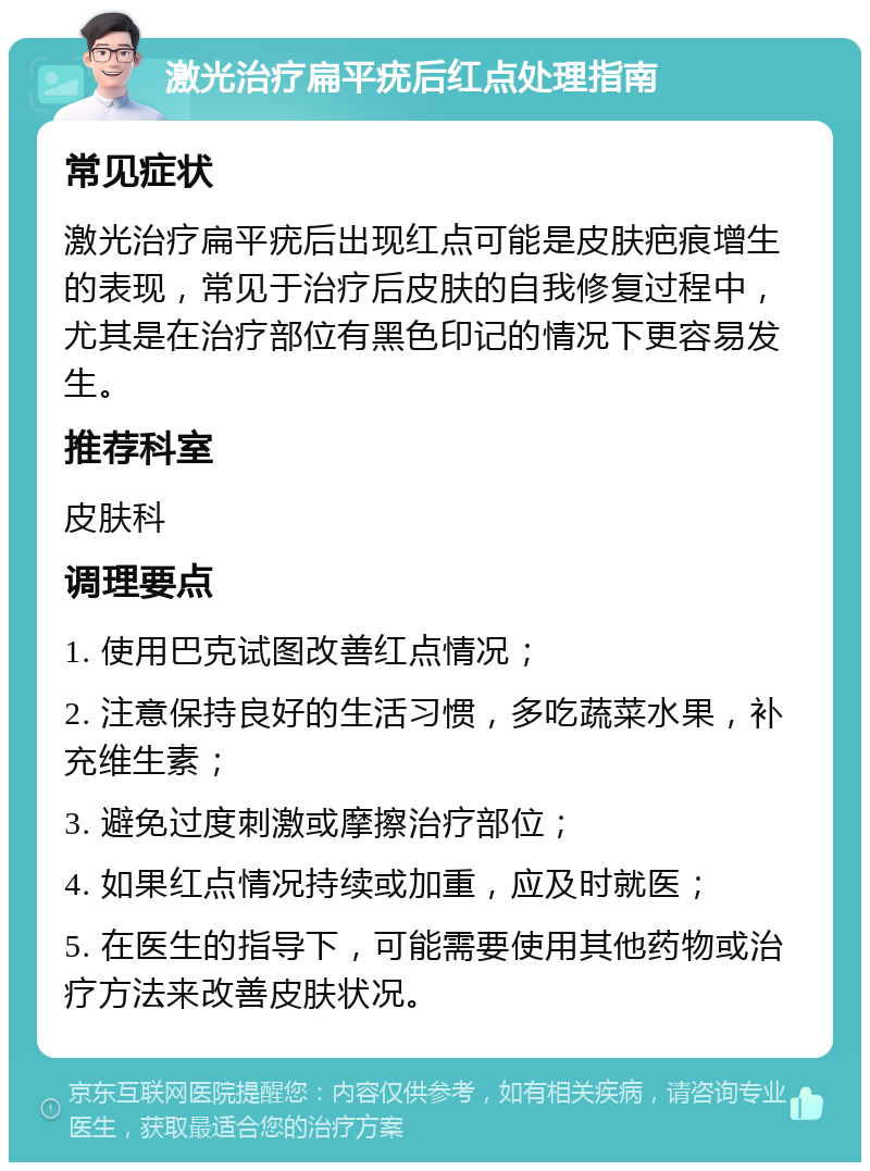 激光治疗扁平疣后红点处理指南 常见症状 激光治疗扁平疣后出现红点可能是皮肤疤痕增生的表现，常见于治疗后皮肤的自我修复过程中，尤其是在治疗部位有黑色印记的情况下更容易发生。 推荐科室 皮肤科 调理要点 1. 使用巴克试图改善红点情况； 2. 注意保持良好的生活习惯，多吃蔬菜水果，补充维生素； 3. 避免过度刺激或摩擦治疗部位； 4. 如果红点情况持续或加重，应及时就医； 5. 在医生的指导下，可能需要使用其他药物或治疗方法来改善皮肤状况。