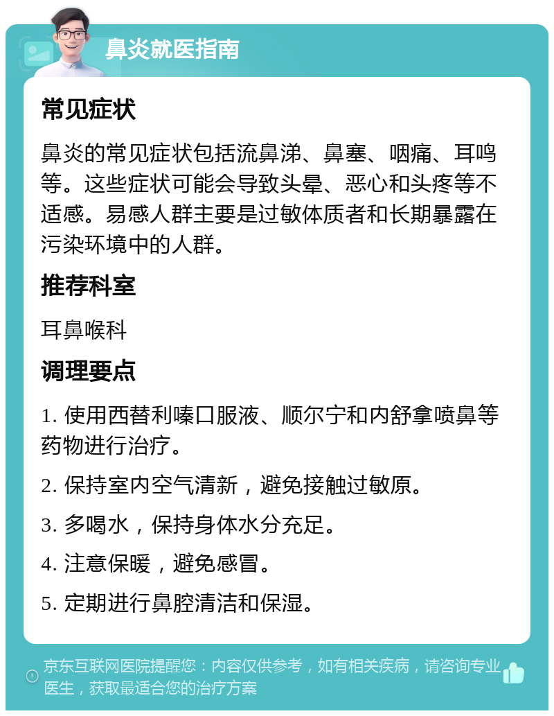 鼻炎就医指南 常见症状 鼻炎的常见症状包括流鼻涕、鼻塞、咽痛、耳鸣等。这些症状可能会导致头晕、恶心和头疼等不适感。易感人群主要是过敏体质者和长期暴露在污染环境中的人群。 推荐科室 耳鼻喉科 调理要点 1. 使用西替利嗪口服液、顺尔宁和内舒拿喷鼻等药物进行治疗。 2. 保持室内空气清新，避免接触过敏原。 3. 多喝水，保持身体水分充足。 4. 注意保暖，避免感冒。 5. 定期进行鼻腔清洁和保湿。